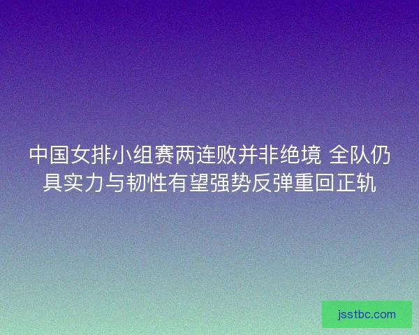 中国女排小组赛两连败并非绝境 全队仍具实力与韧性有望强势反弹重回正轨